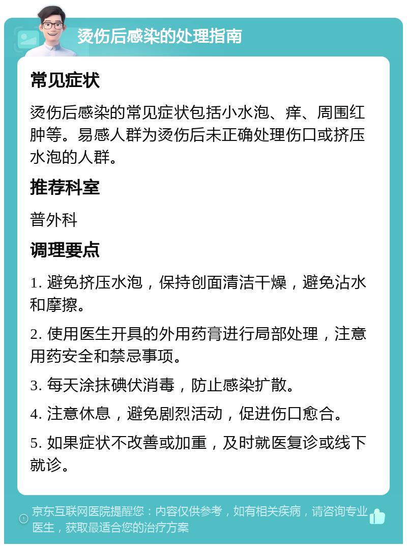 烫伤后感染的处理指南 常见症状 烫伤后感染的常见症状包括小水泡、痒、周围红肿等。易感人群为烫伤后未正确处理伤口或挤压水泡的人群。 推荐科室 普外科 调理要点 1. 避免挤压水泡，保持创面清洁干燥，避免沾水和摩擦。 2. 使用医生开具的外用药膏进行局部处理，注意用药安全和禁忌事项。 3. 每天涂抹碘伏消毒，防止感染扩散。 4. 注意休息，避免剧烈活动，促进伤口愈合。 5. 如果症状不改善或加重，及时就医复诊或线下就诊。