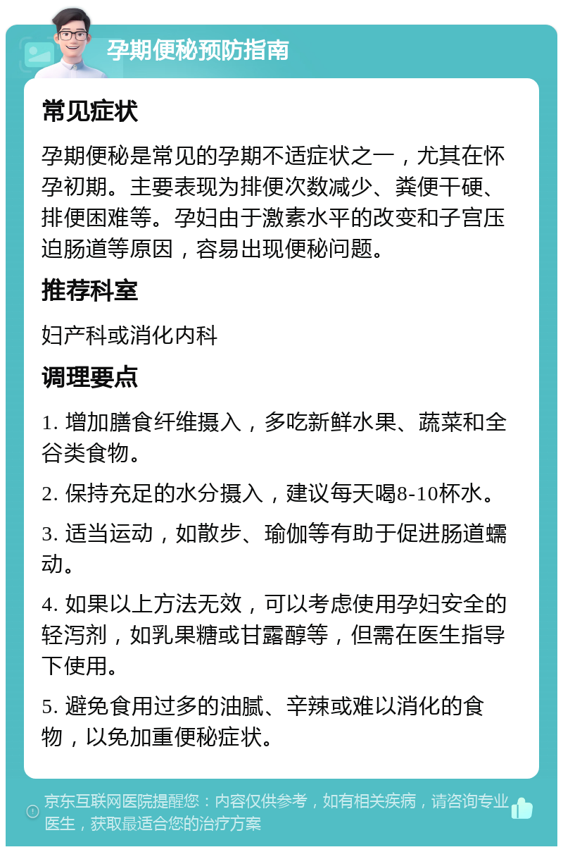 孕期便秘预防指南 常见症状 孕期便秘是常见的孕期不适症状之一，尤其在怀孕初期。主要表现为排便次数减少、粪便干硬、排便困难等。孕妇由于激素水平的改变和子宫压迫肠道等原因，容易出现便秘问题。 推荐科室 妇产科或消化内科 调理要点 1. 增加膳食纤维摄入，多吃新鲜水果、蔬菜和全谷类食物。 2. 保持充足的水分摄入，建议每天喝8-10杯水。 3. 适当运动，如散步、瑜伽等有助于促进肠道蠕动。 4. 如果以上方法无效，可以考虑使用孕妇安全的轻泻剂，如乳果糖或甘露醇等，但需在医生指导下使用。 5. 避免食用过多的油腻、辛辣或难以消化的食物，以免加重便秘症状。