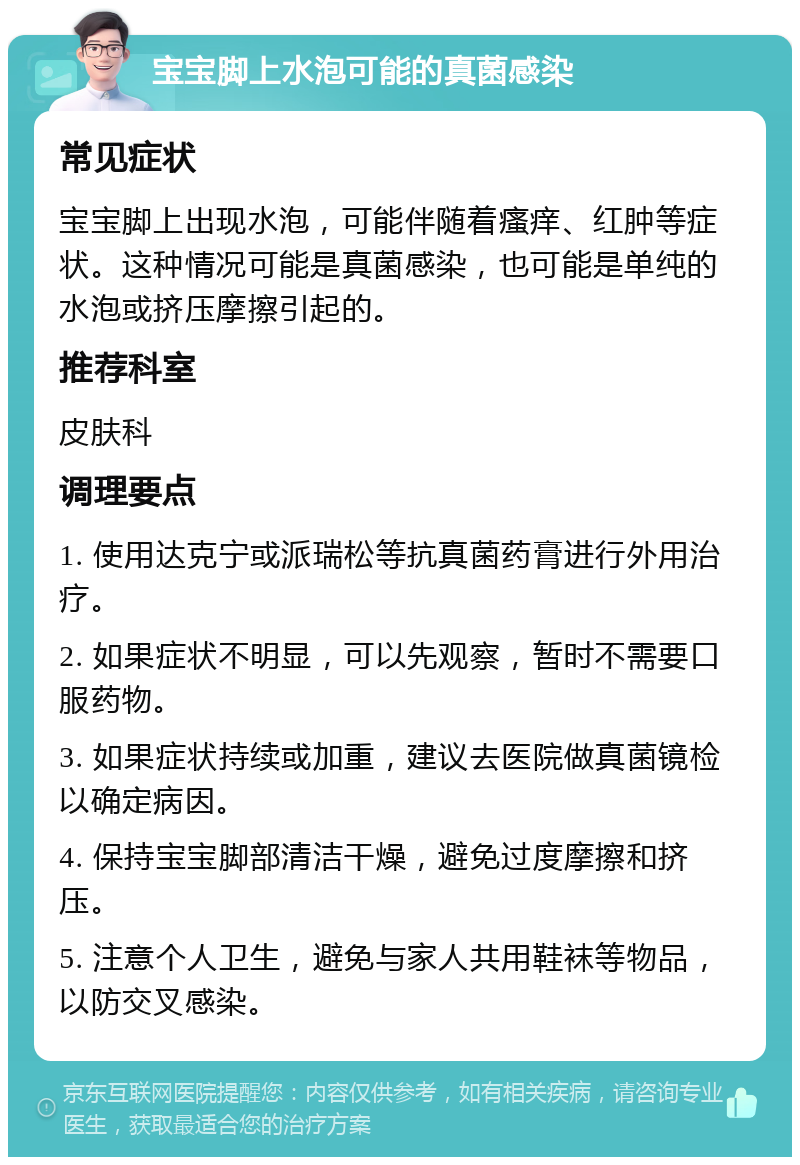 宝宝脚上水泡可能的真菌感染 常见症状 宝宝脚上出现水泡，可能伴随着瘙痒、红肿等症状。这种情况可能是真菌感染，也可能是单纯的水泡或挤压摩擦引起的。 推荐科室 皮肤科 调理要点 1. 使用达克宁或派瑞松等抗真菌药膏进行外用治疗。 2. 如果症状不明显，可以先观察，暂时不需要口服药物。 3. 如果症状持续或加重，建议去医院做真菌镜检以确定病因。 4. 保持宝宝脚部清洁干燥，避免过度摩擦和挤压。 5. 注意个人卫生，避免与家人共用鞋袜等物品，以防交叉感染。