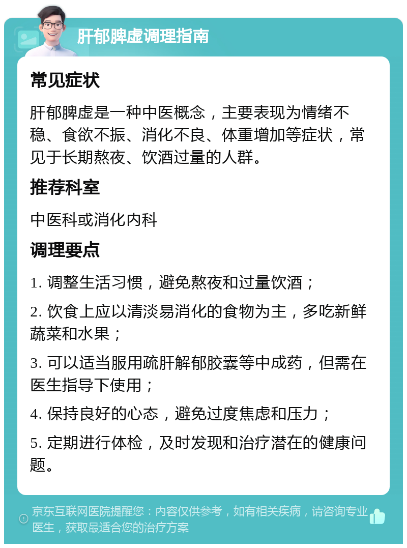 肝郁脾虚调理指南 常见症状 肝郁脾虚是一种中医概念，主要表现为情绪不稳、食欲不振、消化不良、体重增加等症状，常见于长期熬夜、饮酒过量的人群。 推荐科室 中医科或消化内科 调理要点 1. 调整生活习惯，避免熬夜和过量饮酒； 2. 饮食上应以清淡易消化的食物为主，多吃新鲜蔬菜和水果； 3. 可以适当服用疏肝解郁胶囊等中成药，但需在医生指导下使用； 4. 保持良好的心态，避免过度焦虑和压力； 5. 定期进行体检，及时发现和治疗潜在的健康问题。