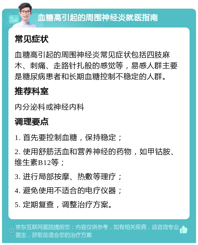 血糖高引起的周围神经炎就医指南 常见症状 血糖高引起的周围神经炎常见症状包括四肢麻木、刺痛、走路针扎般的感觉等，易感人群主要是糖尿病患者和长期血糖控制不稳定的人群。 推荐科室 内分泌科或神经内科 调理要点 1. 首先要控制血糖，保持稳定； 2. 使用舒筋活血和营养神经的药物，如甲钴胺、维生素B12等； 3. 进行局部按摩、热敷等理疗； 4. 避免使用不适合的电疗仪器； 5. 定期复查，调整治疗方案。