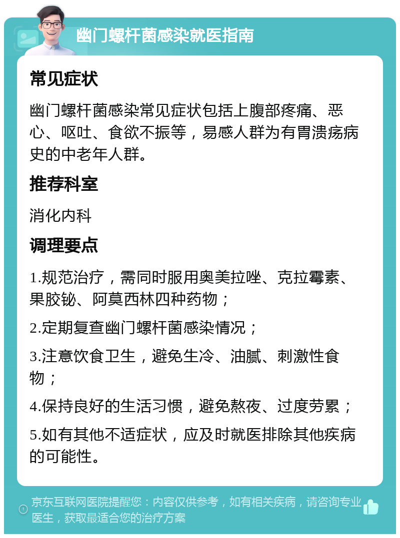 幽门螺杆菌感染就医指南 常见症状 幽门螺杆菌感染常见症状包括上腹部疼痛、恶心、呕吐、食欲不振等，易感人群为有胃溃疡病史的中老年人群。 推荐科室 消化内科 调理要点 1.规范治疗，需同时服用奥美拉唑、克拉霉素、果胶铋、阿莫西林四种药物； 2.定期复查幽门螺杆菌感染情况； 3.注意饮食卫生，避免生冷、油腻、刺激性食物； 4.保持良好的生活习惯，避免熬夜、过度劳累； 5.如有其他不适症状，应及时就医排除其他疾病的可能性。