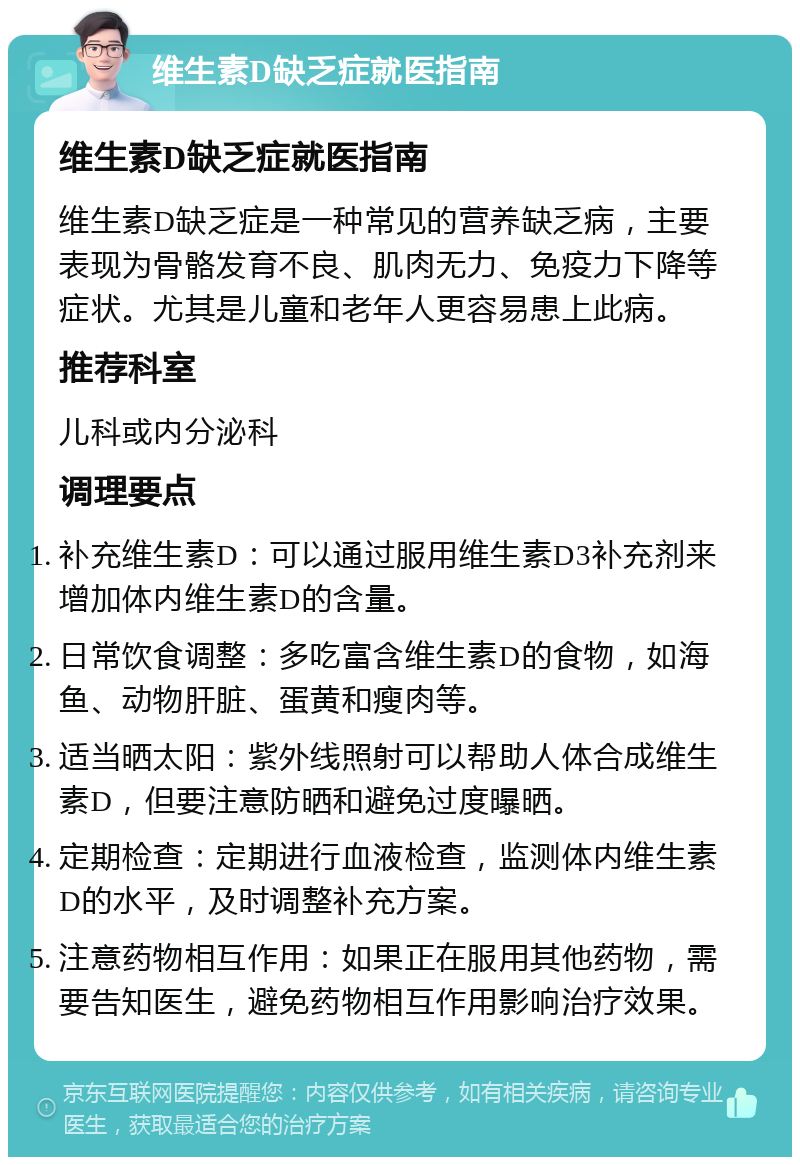 维生素D缺乏症就医指南 维生素D缺乏症就医指南 维生素D缺乏症是一种常见的营养缺乏病，主要表现为骨骼发育不良、肌肉无力、免疫力下降等症状。尤其是儿童和老年人更容易患上此病。 推荐科室 儿科或内分泌科 调理要点 补充维生素D：可以通过服用维生素D3补充剂来增加体内维生素D的含量。 日常饮食调整：多吃富含维生素D的食物，如海鱼、动物肝脏、蛋黄和瘦肉等。 适当晒太阳：紫外线照射可以帮助人体合成维生素D，但要注意防晒和避免过度曝晒。 定期检查：定期进行血液检查，监测体内维生素D的水平，及时调整补充方案。 注意药物相互作用：如果正在服用其他药物，需要告知医生，避免药物相互作用影响治疗效果。