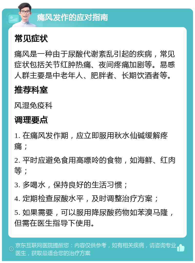 痛风发作的应对指南 常见症状 痛风是一种由于尿酸代谢紊乱引起的疾病，常见症状包括关节红肿热痛、夜间疼痛加剧等。易感人群主要是中老年人、肥胖者、长期饮酒者等。 推荐科室 风湿免疫科 调理要点 1. 在痛风发作期，应立即服用秋水仙碱缓解疼痛； 2. 平时应避免食用高嘌呤的食物，如海鲜、红肉等； 3. 多喝水，保持良好的生活习惯； 4. 定期检查尿酸水平，及时调整治疗方案； 5. 如果需要，可以服用降尿酸药物如苯溴马隆，但需在医生指导下使用。