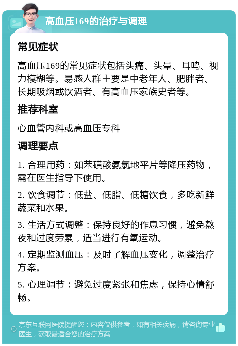 高血压169的治疗与调理 常见症状 高血压169的常见症状包括头痛、头晕、耳鸣、视力模糊等。易感人群主要是中老年人、肥胖者、长期吸烟或饮酒者、有高血压家族史者等。 推荐科室 心血管内科或高血压专科 调理要点 1. 合理用药：如苯磺酸氨氯地平片等降压药物，需在医生指导下使用。 2. 饮食调节：低盐、低脂、低糖饮食，多吃新鲜蔬菜和水果。 3. 生活方式调整：保持良好的作息习惯，避免熬夜和过度劳累，适当进行有氧运动。 4. 定期监测血压：及时了解血压变化，调整治疗方案。 5. 心理调节：避免过度紧张和焦虑，保持心情舒畅。