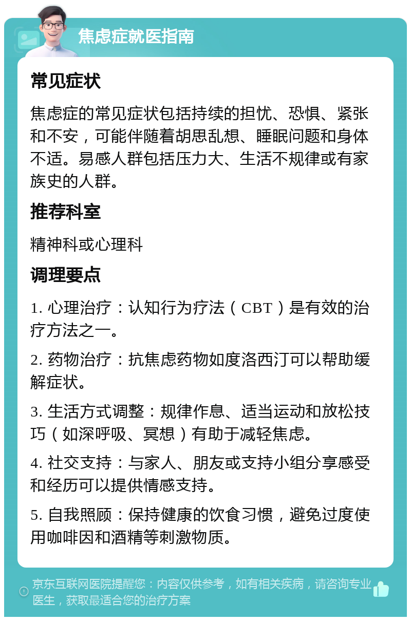 焦虑症就医指南 常见症状 焦虑症的常见症状包括持续的担忧、恐惧、紧张和不安，可能伴随着胡思乱想、睡眠问题和身体不适。易感人群包括压力大、生活不规律或有家族史的人群。 推荐科室 精神科或心理科 调理要点 1. 心理治疗：认知行为疗法（CBT）是有效的治疗方法之一。 2. 药物治疗：抗焦虑药物如度洛西汀可以帮助缓解症状。 3. 生活方式调整：规律作息、适当运动和放松技巧（如深呼吸、冥想）有助于减轻焦虑。 4. 社交支持：与家人、朋友或支持小组分享感受和经历可以提供情感支持。 5. 自我照顾：保持健康的饮食习惯，避免过度使用咖啡因和酒精等刺激物质。