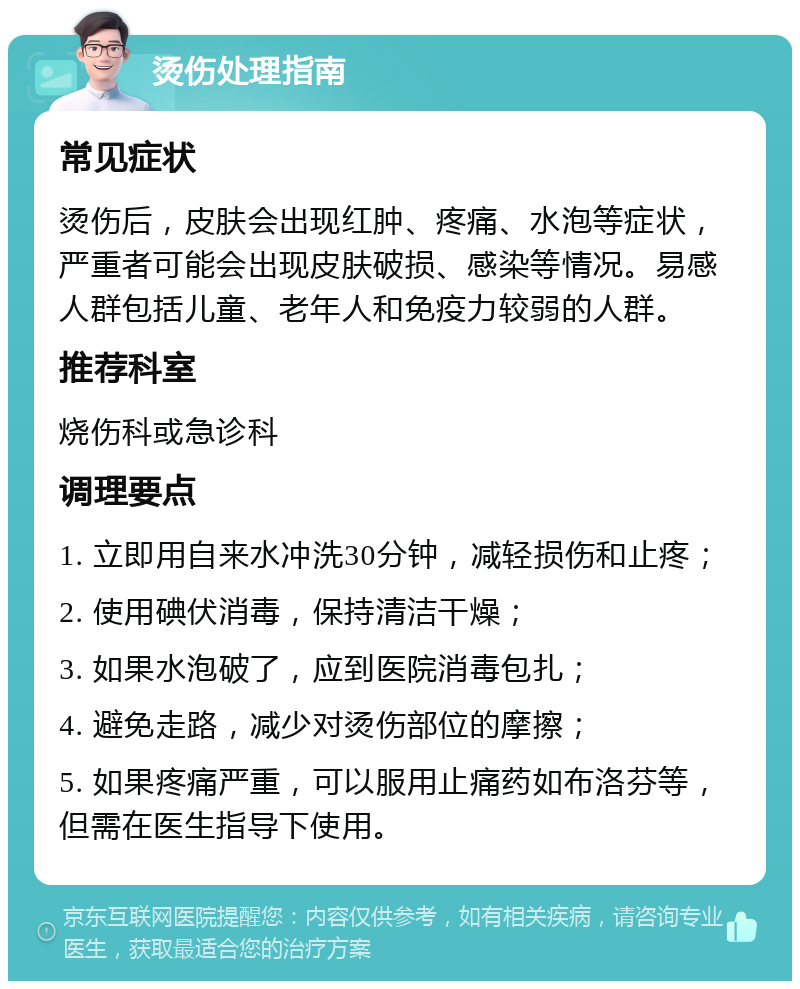 烫伤处理指南 常见症状 烫伤后，皮肤会出现红肿、疼痛、水泡等症状，严重者可能会出现皮肤破损、感染等情况。易感人群包括儿童、老年人和免疫力较弱的人群。 推荐科室 烧伤科或急诊科 调理要点 1. 立即用自来水冲洗30分钟，减轻损伤和止疼； 2. 使用碘伏消毒，保持清洁干燥； 3. 如果水泡破了，应到医院消毒包扎； 4. 避免走路，减少对烫伤部位的摩擦； 5. 如果疼痛严重，可以服用止痛药如布洛芬等，但需在医生指导下使用。