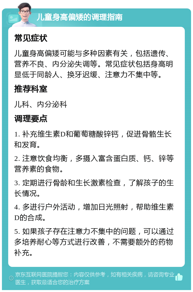 儿童身高偏矮的调理指南 常见症状 儿童身高偏矮可能与多种因素有关，包括遗传、营养不良、内分泌失调等。常见症状包括身高明显低于同龄人、换牙迟缓、注意力不集中等。 推荐科室 儿科、内分泌科 调理要点 1. 补充维生素D和葡萄糖酸锌钙，促进骨骼生长和发育。 2. 注意饮食均衡，多摄入富含蛋白质、钙、锌等营养素的食物。 3. 定期进行骨龄和生长激素检查，了解孩子的生长情况。 4. 多进行户外活动，增加日光照射，帮助维生素D的合成。 5. 如果孩子存在注意力不集中的问题，可以通过多培养耐心等方式进行改善，不需要额外的药物补充。