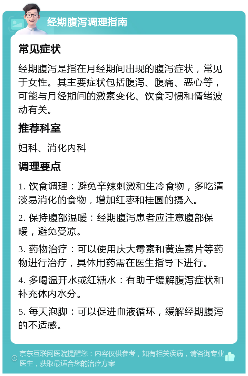 经期腹泻调理指南 常见症状 经期腹泻是指在月经期间出现的腹泻症状，常见于女性。其主要症状包括腹泻、腹痛、恶心等，可能与月经期间的激素变化、饮食习惯和情绪波动有关。 推荐科室 妇科、消化内科 调理要点 1. 饮食调理：避免辛辣刺激和生冷食物，多吃清淡易消化的食物，增加红枣和桂圆的摄入。 2. 保持腹部温暖：经期腹泻患者应注意腹部保暖，避免受凉。 3. 药物治疗：可以使用庆大霉素和黄连素片等药物进行治疗，具体用药需在医生指导下进行。 4. 多喝温开水或红糖水：有助于缓解腹泻症状和补充体内水分。 5. 每天泡脚：可以促进血液循环，缓解经期腹泻的不适感。