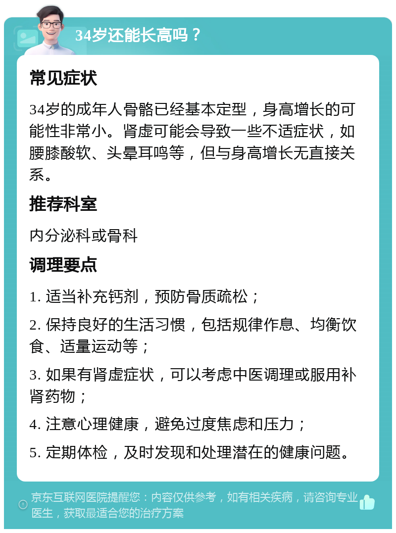 34岁还能长高吗？ 常见症状 34岁的成年人骨骼已经基本定型，身高增长的可能性非常小。肾虚可能会导致一些不适症状，如腰膝酸软、头晕耳鸣等，但与身高增长无直接关系。 推荐科室 内分泌科或骨科 调理要点 1. 适当补充钙剂，预防骨质疏松； 2. 保持良好的生活习惯，包括规律作息、均衡饮食、适量运动等； 3. 如果有肾虚症状，可以考虑中医调理或服用补肾药物； 4. 注意心理健康，避免过度焦虑和压力； 5. 定期体检，及时发现和处理潜在的健康问题。