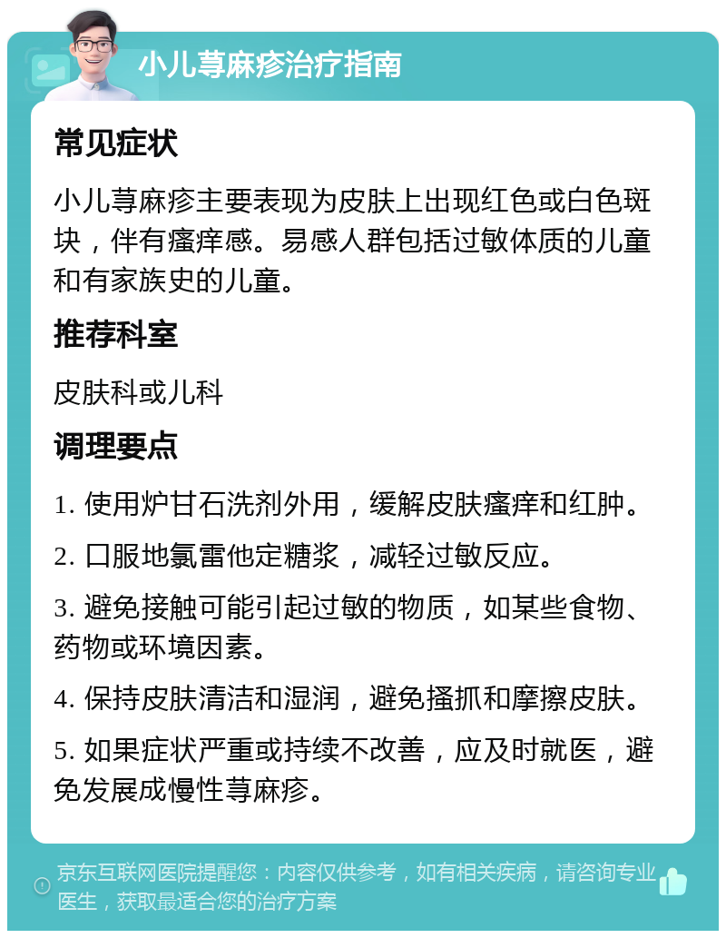 小儿荨麻疹治疗指南 常见症状 小儿荨麻疹主要表现为皮肤上出现红色或白色斑块，伴有瘙痒感。易感人群包括过敏体质的儿童和有家族史的儿童。 推荐科室 皮肤科或儿科 调理要点 1. 使用炉甘石洗剂外用，缓解皮肤瘙痒和红肿。 2. 口服地氯雷他定糖浆，减轻过敏反应。 3. 避免接触可能引起过敏的物质，如某些食物、药物或环境因素。 4. 保持皮肤清洁和湿润，避免搔抓和摩擦皮肤。 5. 如果症状严重或持续不改善，应及时就医，避免发展成慢性荨麻疹。