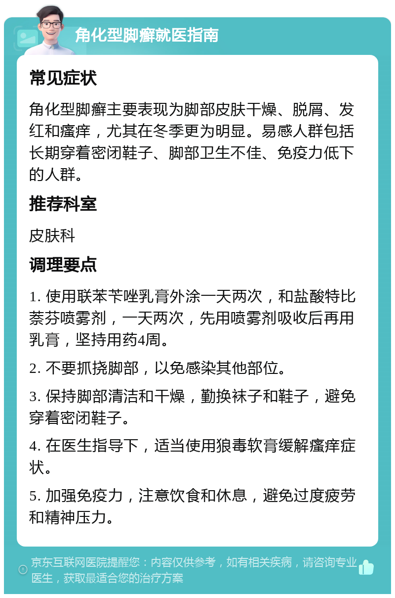 角化型脚癣就医指南 常见症状 角化型脚癣主要表现为脚部皮肤干燥、脱屑、发红和瘙痒，尤其在冬季更为明显。易感人群包括长期穿着密闭鞋子、脚部卫生不佳、免疫力低下的人群。 推荐科室 皮肤科 调理要点 1. 使用联苯苄唑乳膏外涂一天两次，和盐酸特比萘芬喷雾剂，一天两次，先用喷雾剂吸收后再用乳膏，坚持用药4周。 2. 不要抓挠脚部，以免感染其他部位。 3. 保持脚部清洁和干燥，勤换袜子和鞋子，避免穿着密闭鞋子。 4. 在医生指导下，适当使用狼毒软膏缓解瘙痒症状。 5. 加强免疫力，注意饮食和休息，避免过度疲劳和精神压力。