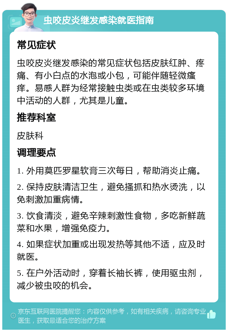 虫咬皮炎继发感染就医指南 常见症状 虫咬皮炎继发感染的常见症状包括皮肤红肿、疼痛、有小白点的水泡或小包，可能伴随轻微瘙痒。易感人群为经常接触虫类或在虫类较多环境中活动的人群，尤其是儿童。 推荐科室 皮肤科 调理要点 1. 外用莫匹罗星软膏三次每日，帮助消炎止痛。 2. 保持皮肤清洁卫生，避免搔抓和热水烫洗，以免刺激加重病情。 3. 饮食清淡，避免辛辣刺激性食物，多吃新鲜蔬菜和水果，增强免疫力。 4. 如果症状加重或出现发热等其他不适，应及时就医。 5. 在户外活动时，穿着长袖长裤，使用驱虫剂，减少被虫咬的机会。