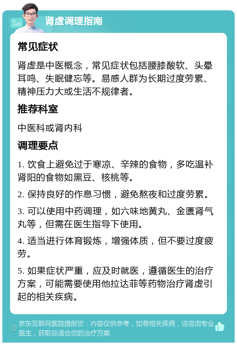 肾虚调理指南 常见症状 肾虚是中医概念，常见症状包括腰膝酸软、头晕耳鸣、失眠健忘等。易感人群为长期过度劳累、精神压力大或生活不规律者。 推荐科室 中医科或肾内科 调理要点 1. 饮食上避免过于寒凉、辛辣的食物，多吃温补肾阳的食物如黑豆、核桃等。 2. 保持良好的作息习惯，避免熬夜和过度劳累。 3. 可以使用中药调理，如六味地黄丸、金匮肾气丸等，但需在医生指导下使用。 4. 适当进行体育锻炼，增强体质，但不要过度疲劳。 5. 如果症状严重，应及时就医，遵循医生的治疗方案，可能需要使用他拉达菲等药物治疗肾虚引起的相关疾病。