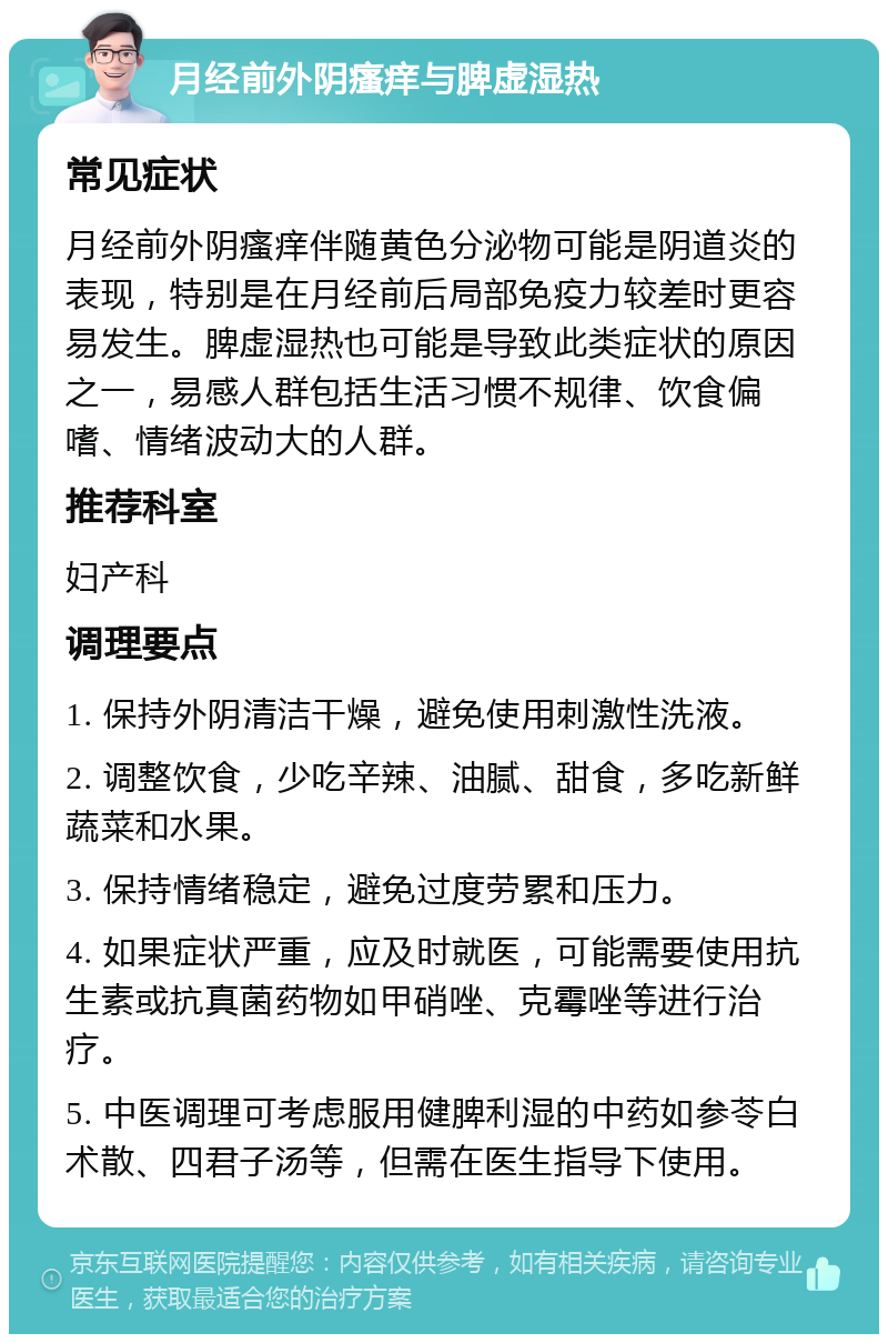 月经前外阴瘙痒与脾虚湿热 常见症状 月经前外阴瘙痒伴随黄色分泌物可能是阴道炎的表现，特别是在月经前后局部免疫力较差时更容易发生。脾虚湿热也可能是导致此类症状的原因之一，易感人群包括生活习惯不规律、饮食偏嗜、情绪波动大的人群。 推荐科室 妇产科 调理要点 1. 保持外阴清洁干燥，避免使用刺激性洗液。 2. 调整饮食，少吃辛辣、油腻、甜食，多吃新鲜蔬菜和水果。 3. 保持情绪稳定，避免过度劳累和压力。 4. 如果症状严重，应及时就医，可能需要使用抗生素或抗真菌药物如甲硝唑、克霉唑等进行治疗。 5. 中医调理可考虑服用健脾利湿的中药如参苓白术散、四君子汤等，但需在医生指导下使用。