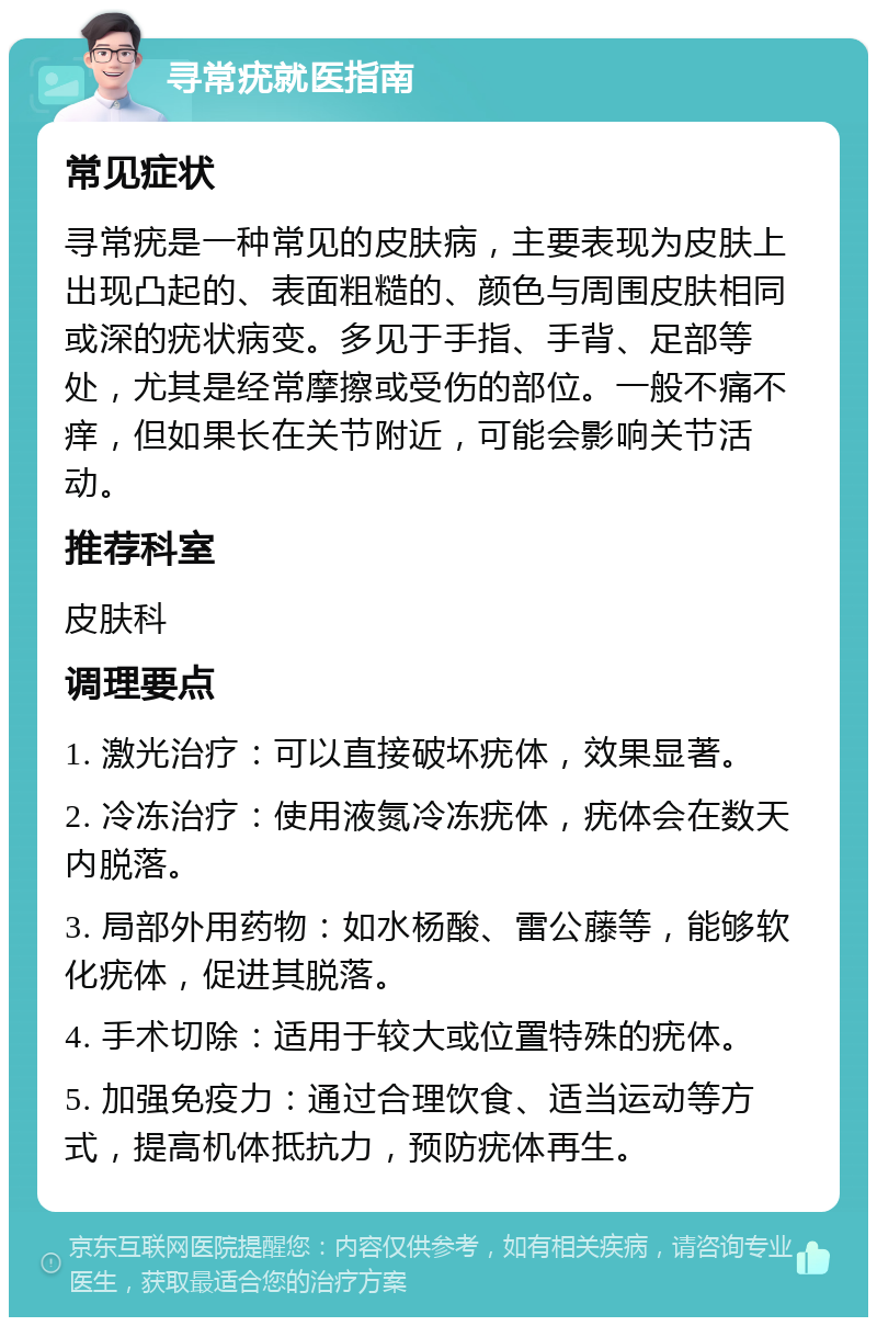 寻常疣就医指南 常见症状 寻常疣是一种常见的皮肤病，主要表现为皮肤上出现凸起的、表面粗糙的、颜色与周围皮肤相同或深的疣状病变。多见于手指、手背、足部等处，尤其是经常摩擦或受伤的部位。一般不痛不痒，但如果长在关节附近，可能会影响关节活动。 推荐科室 皮肤科 调理要点 1. 激光治疗：可以直接破坏疣体，效果显著。 2. 冷冻治疗：使用液氮冷冻疣体，疣体会在数天内脱落。 3. 局部外用药物：如水杨酸、雷公藤等，能够软化疣体，促进其脱落。 4. 手术切除：适用于较大或位置特殊的疣体。 5. 加强免疫力：通过合理饮食、适当运动等方式，提高机体抵抗力，预防疣体再生。