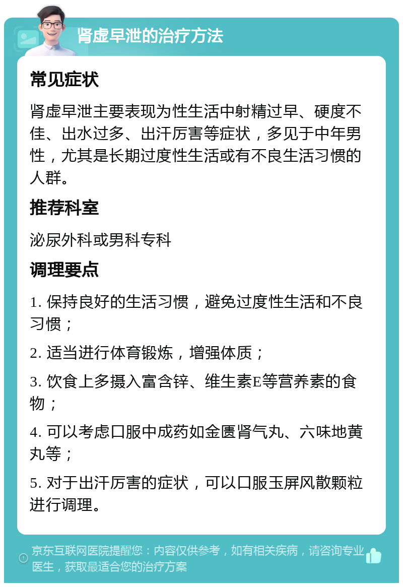 肾虚早泄的治疗方法 常见症状 肾虚早泄主要表现为性生活中射精过早、硬度不佳、出水过多、出汗厉害等症状，多见于中年男性，尤其是长期过度性生活或有不良生活习惯的人群。 推荐科室 泌尿外科或男科专科 调理要点 1. 保持良好的生活习惯，避免过度性生活和不良习惯； 2. 适当进行体育锻炼，增强体质； 3. 饮食上多摄入富含锌、维生素E等营养素的食物； 4. 可以考虑口服中成药如金匮肾气丸、六味地黄丸等； 5. 对于出汗厉害的症状，可以口服玉屏风散颗粒进行调理。