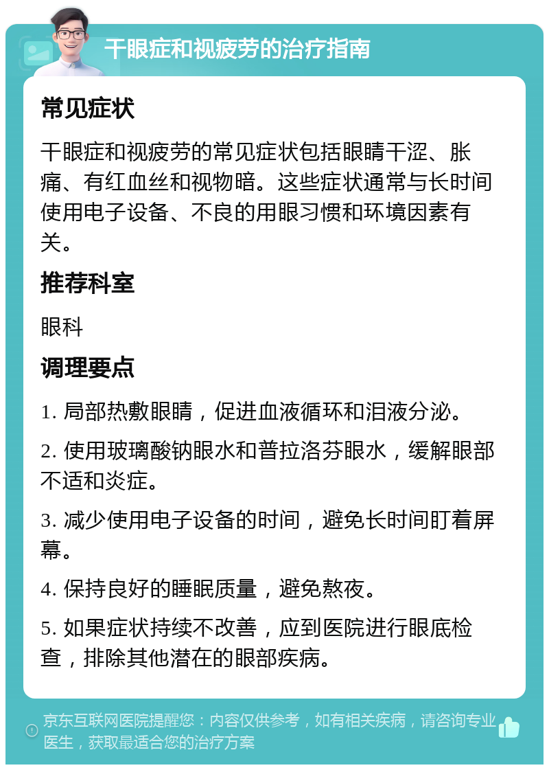 干眼症和视疲劳的治疗指南 常见症状 干眼症和视疲劳的常见症状包括眼睛干涩、胀痛、有红血丝和视物暗。这些症状通常与长时间使用电子设备、不良的用眼习惯和环境因素有关。 推荐科室 眼科 调理要点 1. 局部热敷眼睛，促进血液循环和泪液分泌。 2. 使用玻璃酸钠眼水和普拉洛芬眼水，缓解眼部不适和炎症。 3. 减少使用电子设备的时间，避免长时间盯着屏幕。 4. 保持良好的睡眠质量，避免熬夜。 5. 如果症状持续不改善，应到医院进行眼底检查，排除其他潜在的眼部疾病。