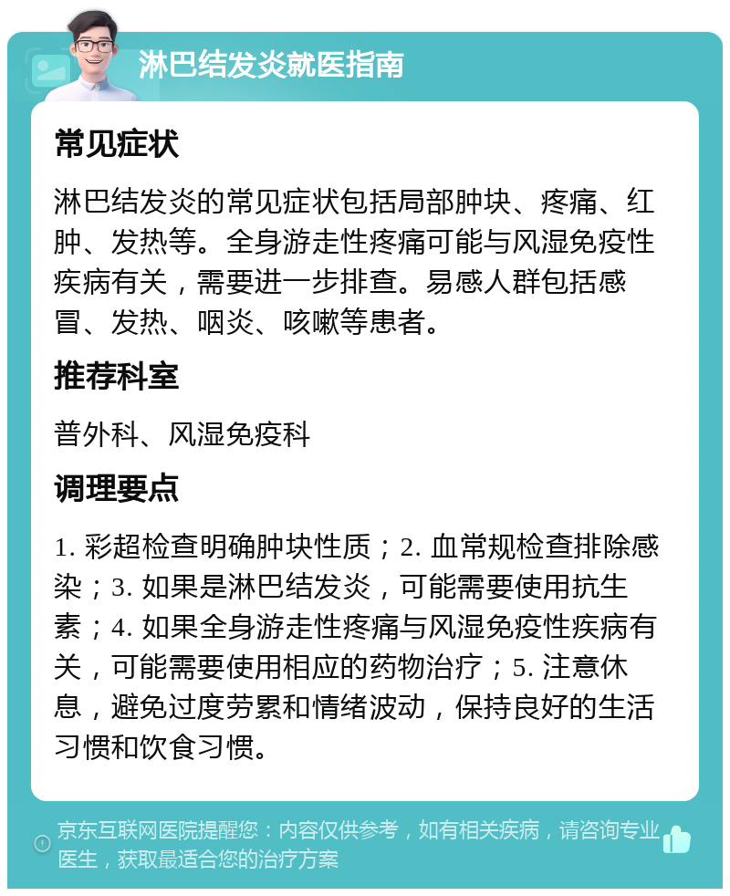 淋巴结发炎就医指南 常见症状 淋巴结发炎的常见症状包括局部肿块、疼痛、红肿、发热等。全身游走性疼痛可能与风湿免疫性疾病有关，需要进一步排查。易感人群包括感冒、发热、咽炎、咳嗽等患者。 推荐科室 普外科、风湿免疫科 调理要点 1. 彩超检查明确肿块性质；2. 血常规检查排除感染；3. 如果是淋巴结发炎，可能需要使用抗生素；4. 如果全身游走性疼痛与风湿免疫性疾病有关，可能需要使用相应的药物治疗；5. 注意休息，避免过度劳累和情绪波动，保持良好的生活习惯和饮食习惯。