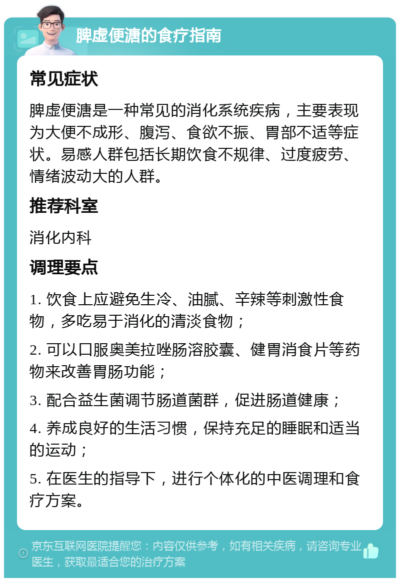 脾虚便溏的食疗指南 常见症状 脾虚便溏是一种常见的消化系统疾病，主要表现为大便不成形、腹泻、食欲不振、胃部不适等症状。易感人群包括长期饮食不规律、过度疲劳、情绪波动大的人群。 推荐科室 消化内科 调理要点 1. 饮食上应避免生冷、油腻、辛辣等刺激性食物，多吃易于消化的清淡食物； 2. 可以口服奥美拉唑肠溶胶囊、健胃消食片等药物来改善胃肠功能； 3. 配合益生菌调节肠道菌群，促进肠道健康； 4. 养成良好的生活习惯，保持充足的睡眠和适当的运动； 5. 在医生的指导下，进行个体化的中医调理和食疗方案。