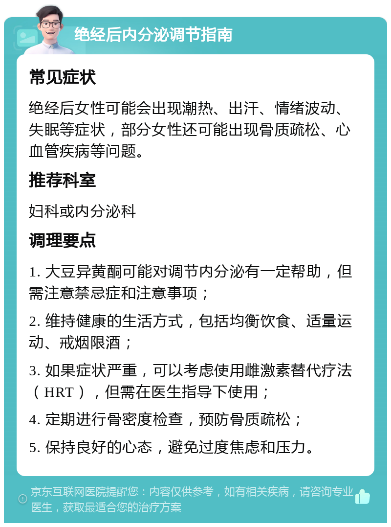 绝经后内分泌调节指南 常见症状 绝经后女性可能会出现潮热、出汗、情绪波动、失眠等症状，部分女性还可能出现骨质疏松、心血管疾病等问题。 推荐科室 妇科或内分泌科 调理要点 1. 大豆异黄酮可能对调节内分泌有一定帮助，但需注意禁忌症和注意事项； 2. 维持健康的生活方式，包括均衡饮食、适量运动、戒烟限酒； 3. 如果症状严重，可以考虑使用雌激素替代疗法（HRT），但需在医生指导下使用； 4. 定期进行骨密度检查，预防骨质疏松； 5. 保持良好的心态，避免过度焦虑和压力。