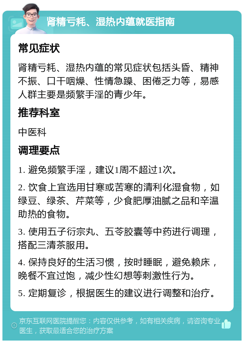 肾精亏耗、湿热内蕴就医指南 常见症状 肾精亏耗、湿热内蕴的常见症状包括头昏、精神不振、口干咽燥、性情急躁、困倦乏力等，易感人群主要是频繁手淫的青少年。 推荐科室 中医科 调理要点 1. 避免频繁手淫，建议1周不超过1次。 2. 饮食上宜选用甘寒或苦寒的清利化湿食物，如绿豆、绿茶、芹菜等，少食肥厚油腻之品和辛温助热的食物。 3. 使用五子衍宗丸、五苓胶囊等中药进行调理，搭配三清茶服用。 4. 保持良好的生活习惯，按时睡眠，避免赖床，晚餐不宜过饱，减少性幻想等刺激性行为。 5. 定期复诊，根据医生的建议进行调整和治疗。