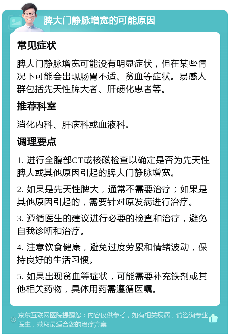 脾大门静脉增宽的可能原因 常见症状 脾大门静脉增宽可能没有明显症状，但在某些情况下可能会出现肠胃不适、贫血等症状。易感人群包括先天性脾大者、肝硬化患者等。 推荐科室 消化内科、肝病科或血液科。 调理要点 1. 进行全腹部CT或核磁检查以确定是否为先天性脾大或其他原因引起的脾大门静脉增宽。 2. 如果是先天性脾大，通常不需要治疗；如果是其他原因引起的，需要针对原发病进行治疗。 3. 遵循医生的建议进行必要的检查和治疗，避免自我诊断和治疗。 4. 注意饮食健康，避免过度劳累和情绪波动，保持良好的生活习惯。 5. 如果出现贫血等症状，可能需要补充铁剂或其他相关药物，具体用药需遵循医嘱。