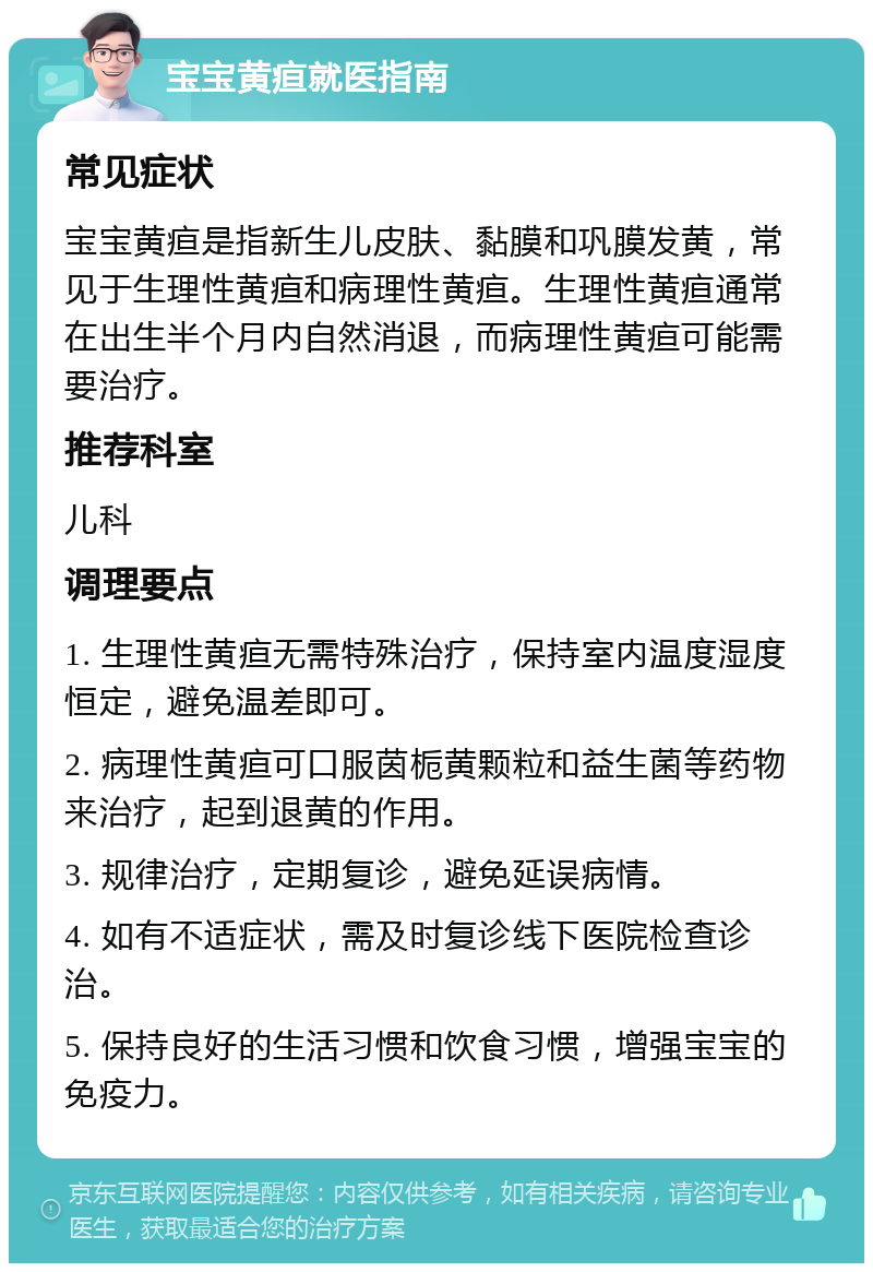 宝宝黄疸就医指南 常见症状 宝宝黄疸是指新生儿皮肤、黏膜和巩膜发黄，常见于生理性黄疸和病理性黄疸。生理性黄疸通常在出生半个月内自然消退，而病理性黄疸可能需要治疗。 推荐科室 儿科 调理要点 1. 生理性黄疸无需特殊治疗，保持室内温度湿度恒定，避免温差即可。 2. 病理性黄疸可口服茵栀黄颗粒和益生菌等药物来治疗，起到退黄的作用。 3. 规律治疗，定期复诊，避免延误病情。 4. 如有不适症状，需及时复诊线下医院检查诊治。 5. 保持良好的生活习惯和饮食习惯，增强宝宝的免疫力。