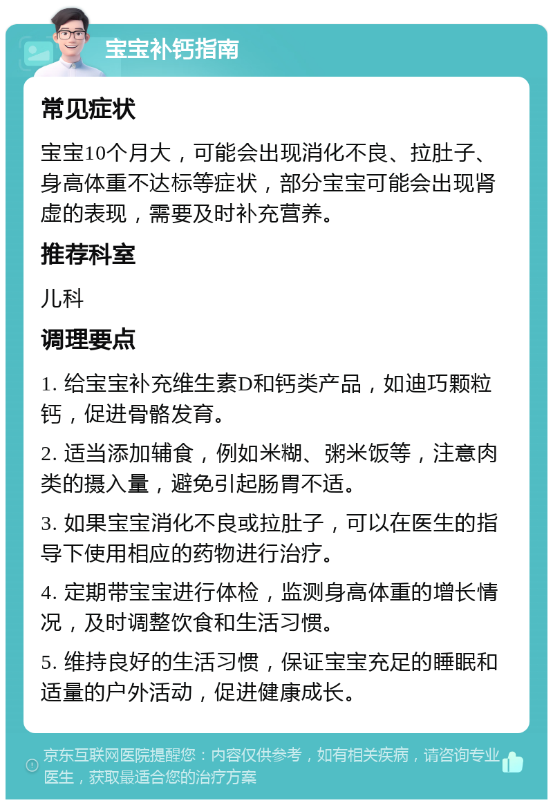 宝宝补钙指南 常见症状 宝宝10个月大，可能会出现消化不良、拉肚子、身高体重不达标等症状，部分宝宝可能会出现肾虚的表现，需要及时补充营养。 推荐科室 儿科 调理要点 1. 给宝宝补充维生素D和钙类产品，如迪巧颗粒钙，促进骨骼发育。 2. 适当添加辅食，例如米糊、粥米饭等，注意肉类的摄入量，避免引起肠胃不适。 3. 如果宝宝消化不良或拉肚子，可以在医生的指导下使用相应的药物进行治疗。 4. 定期带宝宝进行体检，监测身高体重的增长情况，及时调整饮食和生活习惯。 5. 维持良好的生活习惯，保证宝宝充足的睡眠和适量的户外活动，促进健康成长。