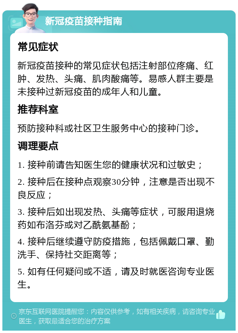 新冠疫苗接种指南 常见症状 新冠疫苗接种的常见症状包括注射部位疼痛、红肿、发热、头痛、肌肉酸痛等。易感人群主要是未接种过新冠疫苗的成年人和儿童。 推荐科室 预防接种科或社区卫生服务中心的接种门诊。 调理要点 1. 接种前请告知医生您的健康状况和过敏史； 2. 接种后在接种点观察30分钟，注意是否出现不良反应； 3. 接种后如出现发热、头痛等症状，可服用退烧药如布洛芬或对乙酰氨基酚； 4. 接种后继续遵守防疫措施，包括佩戴口罩、勤洗手、保持社交距离等； 5. 如有任何疑问或不适，请及时就医咨询专业医生。