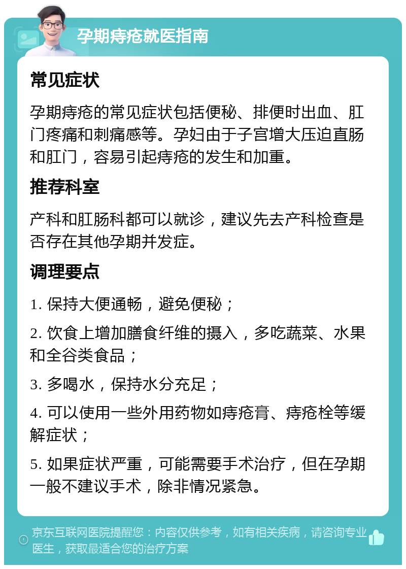 孕期痔疮就医指南 常见症状 孕期痔疮的常见症状包括便秘、排便时出血、肛门疼痛和刺痛感等。孕妇由于子宫增大压迫直肠和肛门，容易引起痔疮的发生和加重。 推荐科室 产科和肛肠科都可以就诊，建议先去产科检查是否存在其他孕期并发症。 调理要点 1. 保持大便通畅，避免便秘； 2. 饮食上增加膳食纤维的摄入，多吃蔬菜、水果和全谷类食品； 3. 多喝水，保持水分充足； 4. 可以使用一些外用药物如痔疮膏、痔疮栓等缓解症状； 5. 如果症状严重，可能需要手术治疗，但在孕期一般不建议手术，除非情况紧急。