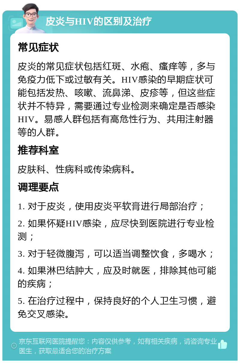 皮炎与HIV的区别及治疗 常见症状 皮炎的常见症状包括红斑、水疱、瘙痒等，多与免疫力低下或过敏有关。HIV感染的早期症状可能包括发热、咳嗽、流鼻涕、皮疹等，但这些症状并不特异，需要通过专业检测来确定是否感染HIV。易感人群包括有高危性行为、共用注射器等的人群。 推荐科室 皮肤科、性病科或传染病科。 调理要点 1. 对于皮炎，使用皮炎平软膏进行局部治疗； 2. 如果怀疑HIV感染，应尽快到医院进行专业检测； 3. 对于轻微腹泻，可以适当调整饮食，多喝水； 4. 如果淋巴结肿大，应及时就医，排除其他可能的疾病； 5. 在治疗过程中，保持良好的个人卫生习惯，避免交叉感染。