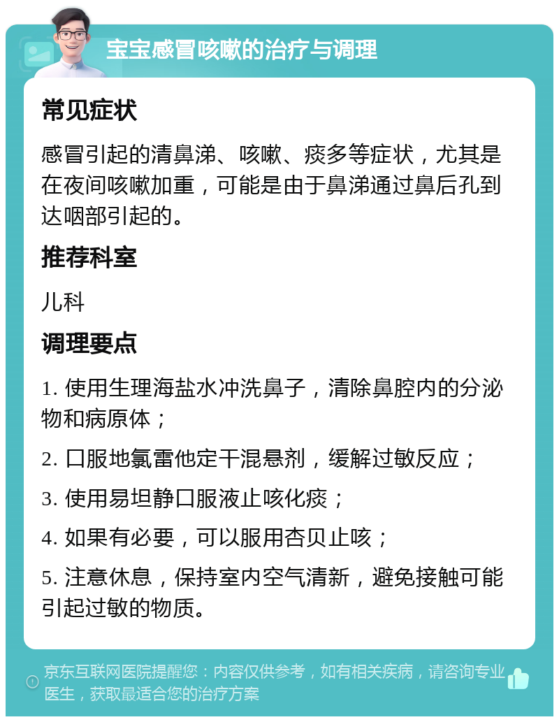 宝宝感冒咳嗽的治疗与调理 常见症状 感冒引起的清鼻涕、咳嗽、痰多等症状，尤其是在夜间咳嗽加重，可能是由于鼻涕通过鼻后孔到达咽部引起的。 推荐科室 儿科 调理要点 1. 使用生理海盐水冲洗鼻子，清除鼻腔内的分泌物和病原体； 2. 口服地氯雷他定干混悬剂，缓解过敏反应； 3. 使用易坦静口服液止咳化痰； 4. 如果有必要，可以服用杏贝止咳； 5. 注意休息，保持室内空气清新，避免接触可能引起过敏的物质。