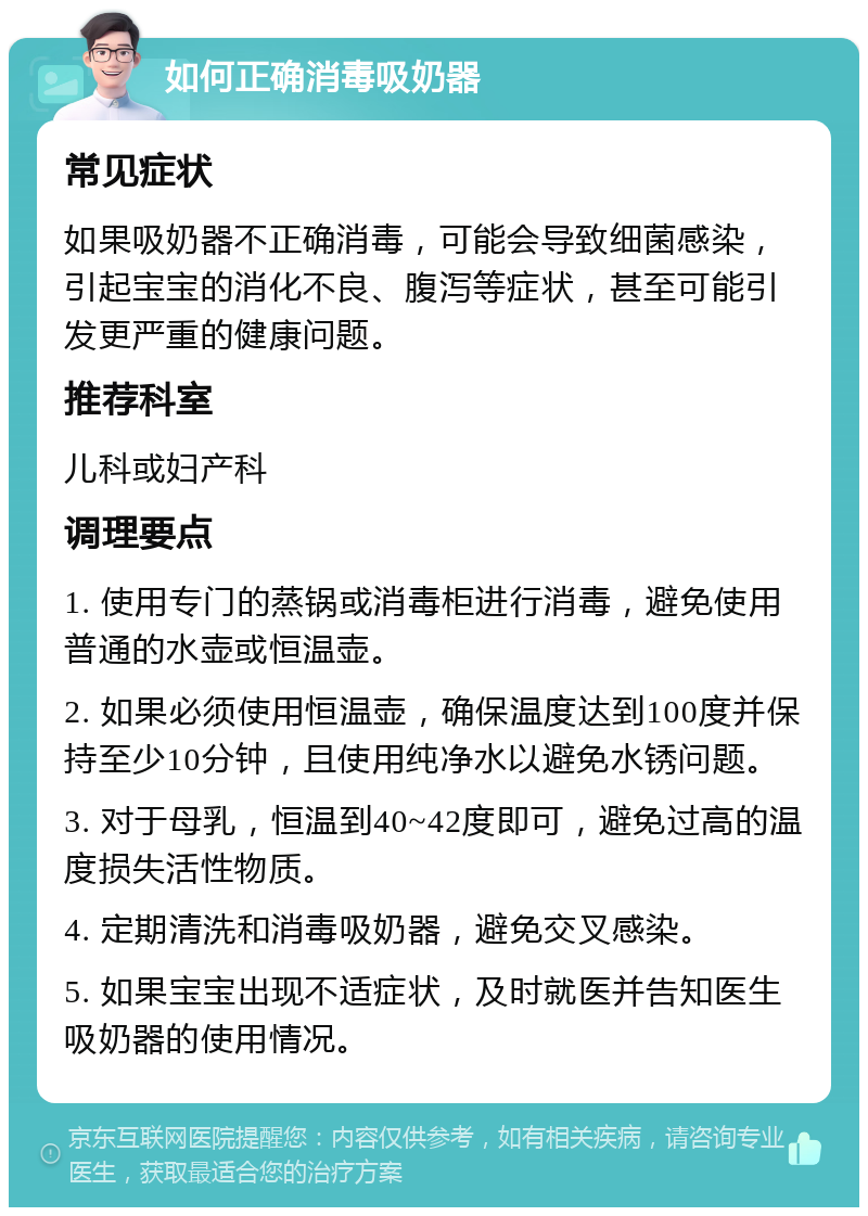 如何正确消毒吸奶器 常见症状 如果吸奶器不正确消毒，可能会导致细菌感染，引起宝宝的消化不良、腹泻等症状，甚至可能引发更严重的健康问题。 推荐科室 儿科或妇产科 调理要点 1. 使用专门的蒸锅或消毒柜进行消毒，避免使用普通的水壶或恒温壶。 2. 如果必须使用恒温壶，确保温度达到100度并保持至少10分钟，且使用纯净水以避免水锈问题。 3. 对于母乳，恒温到40~42度即可，避免过高的温度损失活性物质。 4. 定期清洗和消毒吸奶器，避免交叉感染。 5. 如果宝宝出现不适症状，及时就医并告知医生吸奶器的使用情况。