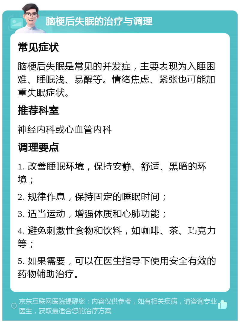 脑梗后失眠的治疗与调理 常见症状 脑梗后失眠是常见的并发症，主要表现为入睡困难、睡眠浅、易醒等。情绪焦虑、紧张也可能加重失眠症状。 推荐科室 神经内科或心血管内科 调理要点 1. 改善睡眠环境，保持安静、舒适、黑暗的环境； 2. 规律作息，保持固定的睡眠时间； 3. 适当运动，增强体质和心肺功能； 4. 避免刺激性食物和饮料，如咖啡、茶、巧克力等； 5. 如果需要，可以在医生指导下使用安全有效的药物辅助治疗。