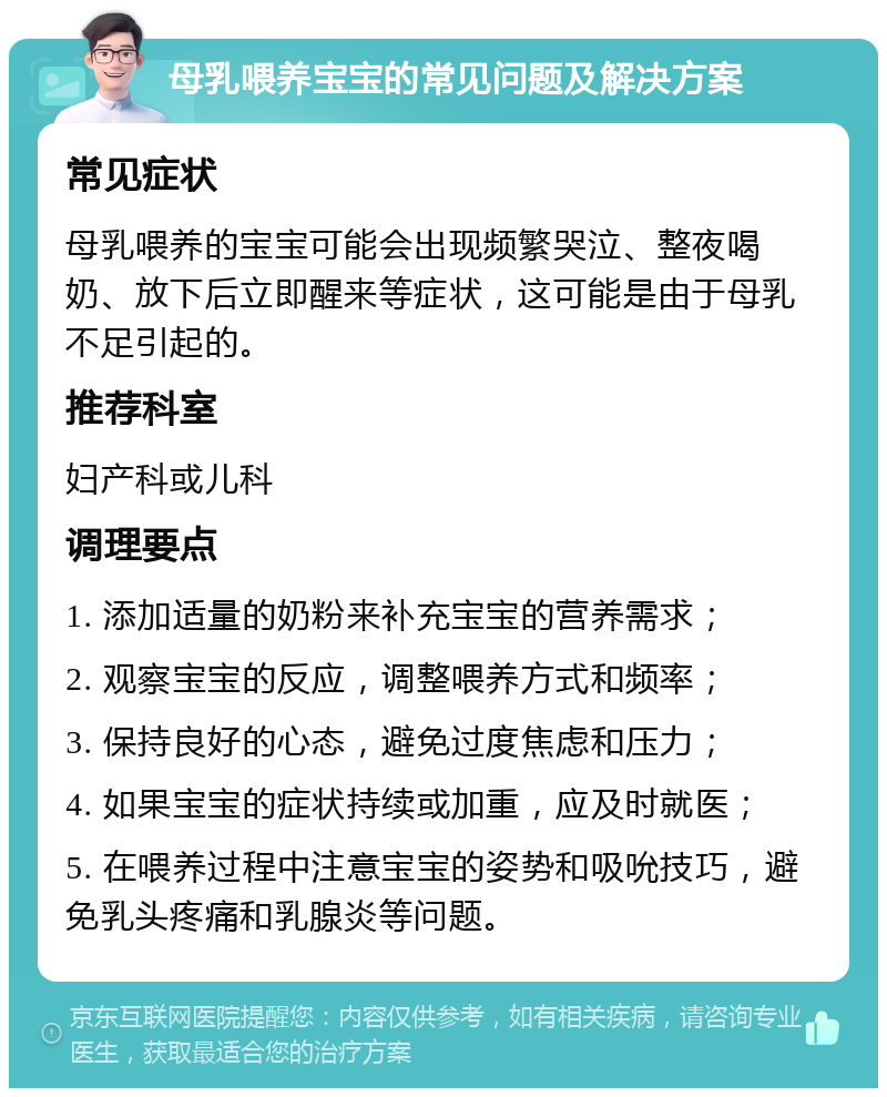 母乳喂养宝宝的常见问题及解决方案 常见症状 母乳喂养的宝宝可能会出现频繁哭泣、整夜喝奶、放下后立即醒来等症状，这可能是由于母乳不足引起的。 推荐科室 妇产科或儿科 调理要点 1. 添加适量的奶粉来补充宝宝的营养需求； 2. 观察宝宝的反应，调整喂养方式和频率； 3. 保持良好的心态，避免过度焦虑和压力； 4. 如果宝宝的症状持续或加重，应及时就医； 5. 在喂养过程中注意宝宝的姿势和吸吮技巧，避免乳头疼痛和乳腺炎等问题。