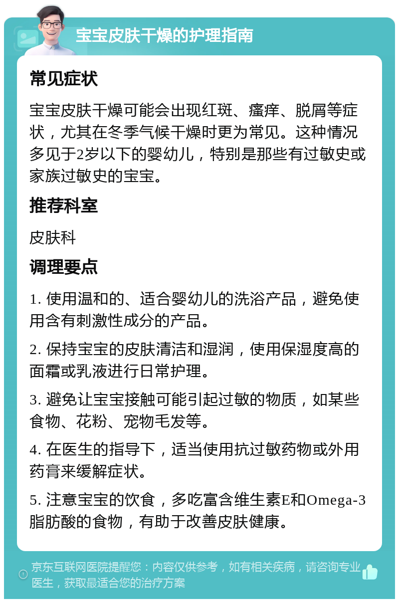 宝宝皮肤干燥的护理指南 常见症状 宝宝皮肤干燥可能会出现红斑、瘙痒、脱屑等症状，尤其在冬季气候干燥时更为常见。这种情况多见于2岁以下的婴幼儿，特别是那些有过敏史或家族过敏史的宝宝。 推荐科室 皮肤科 调理要点 1. 使用温和的、适合婴幼儿的洗浴产品，避免使用含有刺激性成分的产品。 2. 保持宝宝的皮肤清洁和湿润，使用保湿度高的面霜或乳液进行日常护理。 3. 避免让宝宝接触可能引起过敏的物质，如某些食物、花粉、宠物毛发等。 4. 在医生的指导下，适当使用抗过敏药物或外用药膏来缓解症状。 5. 注意宝宝的饮食，多吃富含维生素E和Omega-3脂肪酸的食物，有助于改善皮肤健康。