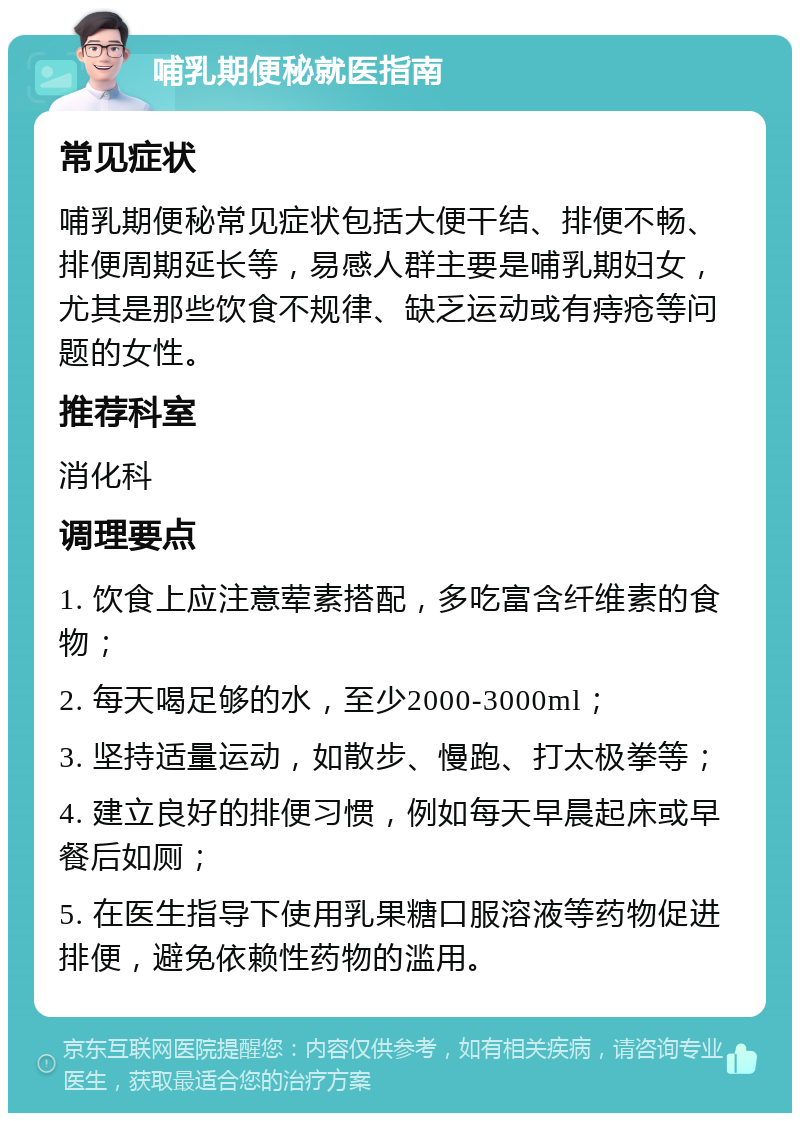 哺乳期便秘就医指南 常见症状 哺乳期便秘常见症状包括大便干结、排便不畅、排便周期延长等，易感人群主要是哺乳期妇女，尤其是那些饮食不规律、缺乏运动或有痔疮等问题的女性。 推荐科室 消化科 调理要点 1. 饮食上应注意荤素搭配，多吃富含纤维素的食物； 2. 每天喝足够的水，至少2000-3000ml； 3. 坚持适量运动，如散步、慢跑、打太极拳等； 4. 建立良好的排便习惯，例如每天早晨起床或早餐后如厕； 5. 在医生指导下使用乳果糖口服溶液等药物促进排便，避免依赖性药物的滥用。