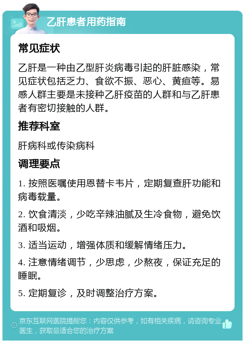 乙肝患者用药指南 常见症状 乙肝是一种由乙型肝炎病毒引起的肝脏感染，常见症状包括乏力、食欲不振、恶心、黄疸等。易感人群主要是未接种乙肝疫苗的人群和与乙肝患者有密切接触的人群。 推荐科室 肝病科或传染病科 调理要点 1. 按照医嘱使用恩替卡韦片，定期复查肝功能和病毒载量。 2. 饮食清淡，少吃辛辣油腻及生冷食物，避免饮酒和吸烟。 3. 适当运动，增强体质和缓解情绪压力。 4. 注意情绪调节，少思虑，少熬夜，保证充足的睡眠。 5. 定期复诊，及时调整治疗方案。