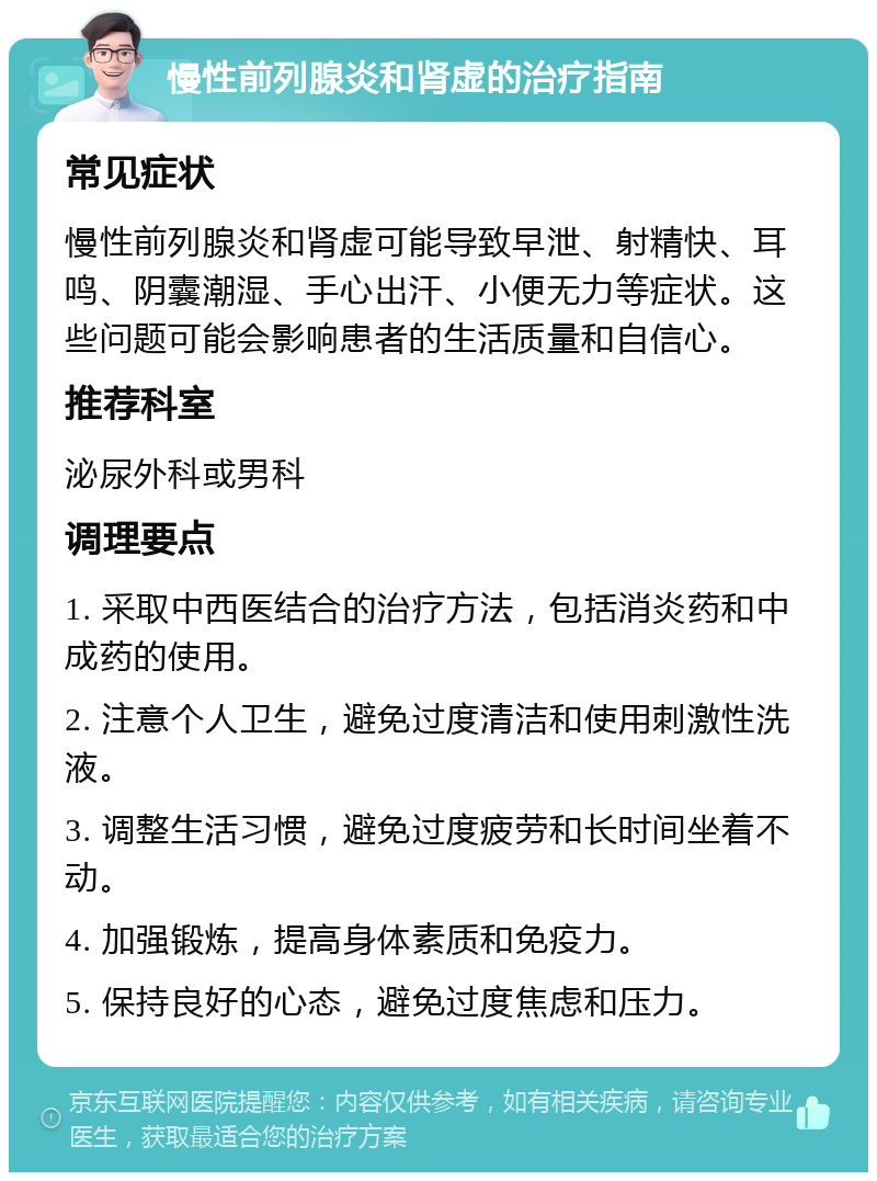 慢性前列腺炎和肾虚的治疗指南 常见症状 慢性前列腺炎和肾虚可能导致早泄、射精快、耳鸣、阴囊潮湿、手心出汗、小便无力等症状。这些问题可能会影响患者的生活质量和自信心。 推荐科室 泌尿外科或男科 调理要点 1. 采取中西医结合的治疗方法，包括消炎药和中成药的使用。 2. 注意个人卫生，避免过度清洁和使用刺激性洗液。 3. 调整生活习惯，避免过度疲劳和长时间坐着不动。 4. 加强锻炼，提高身体素质和免疫力。 5. 保持良好的心态，避免过度焦虑和压力。