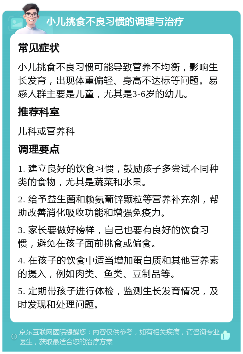 小儿挑食不良习惯的调理与治疗 常见症状 小儿挑食不良习惯可能导致营养不均衡，影响生长发育，出现体重偏轻、身高不达标等问题。易感人群主要是儿童，尤其是3-6岁的幼儿。 推荐科室 儿科或营养科 调理要点 1. 建立良好的饮食习惯，鼓励孩子多尝试不同种类的食物，尤其是蔬菜和水果。 2. 给予益生菌和赖氨葡锌颗粒等营养补充剂，帮助改善消化吸收功能和增强免疫力。 3. 家长要做好榜样，自己也要有良好的饮食习惯，避免在孩子面前挑食或偏食。 4. 在孩子的饮食中适当增加蛋白质和其他营养素的摄入，例如肉类、鱼类、豆制品等。 5. 定期带孩子进行体检，监测生长发育情况，及时发现和处理问题。