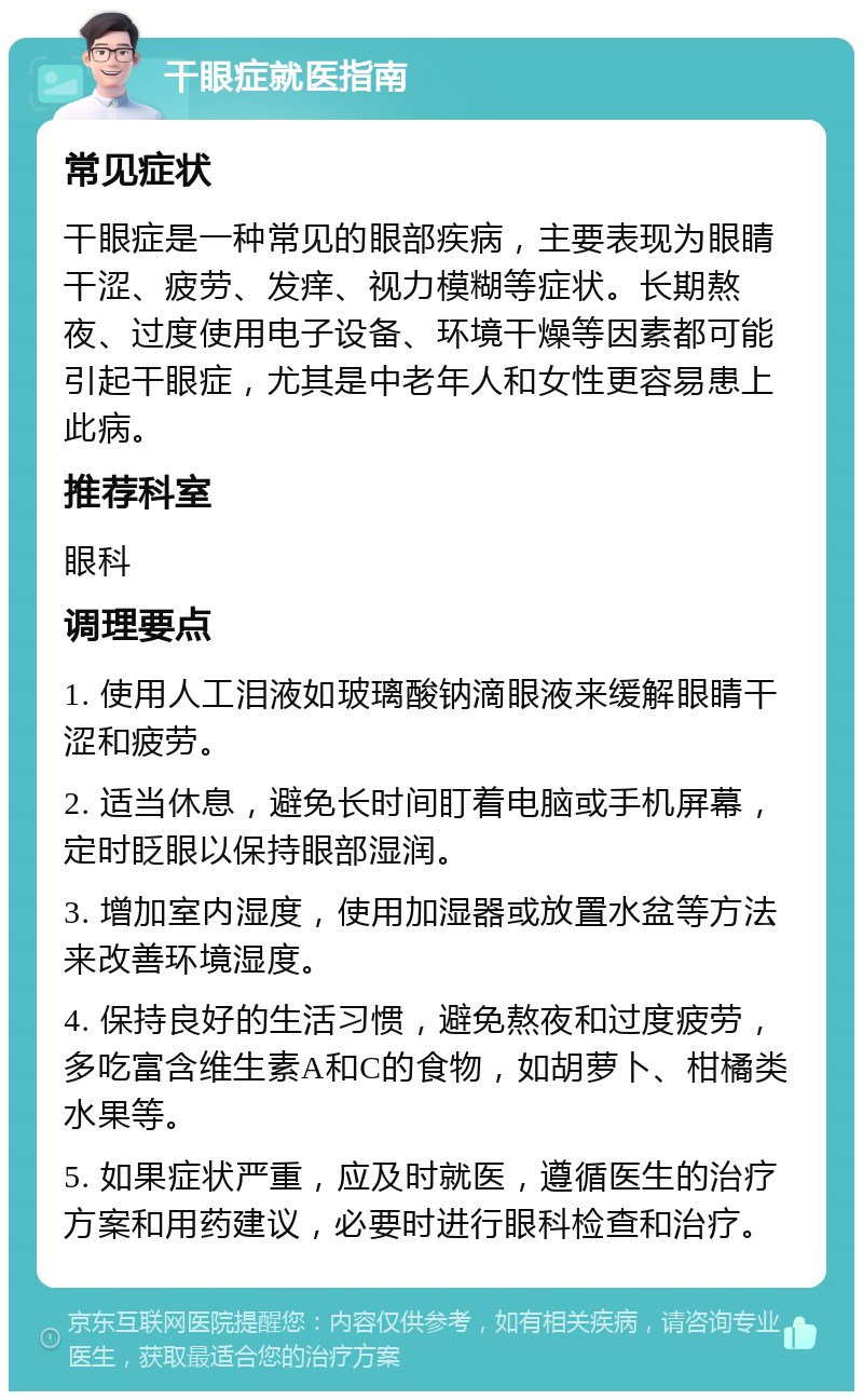 干眼症就医指南 常见症状 干眼症是一种常见的眼部疾病，主要表现为眼睛干涩、疲劳、发痒、视力模糊等症状。长期熬夜、过度使用电子设备、环境干燥等因素都可能引起干眼症，尤其是中老年人和女性更容易患上此病。 推荐科室 眼科 调理要点 1. 使用人工泪液如玻璃酸钠滴眼液来缓解眼睛干涩和疲劳。 2. 适当休息，避免长时间盯着电脑或手机屏幕，定时眨眼以保持眼部湿润。 3. 增加室内湿度，使用加湿器或放置水盆等方法来改善环境湿度。 4. 保持良好的生活习惯，避免熬夜和过度疲劳，多吃富含维生素A和C的食物，如胡萝卜、柑橘类水果等。 5. 如果症状严重，应及时就医，遵循医生的治疗方案和用药建议，必要时进行眼科检查和治疗。