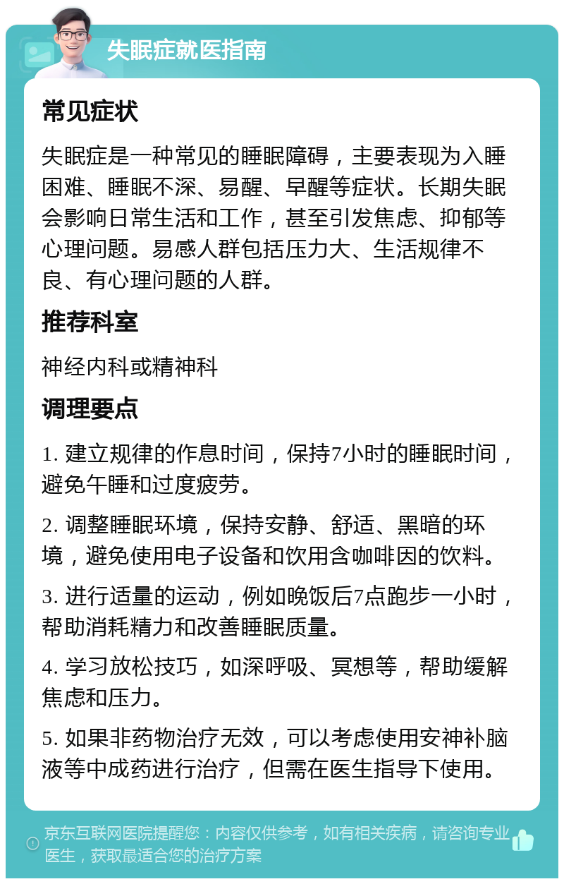 失眠症就医指南 常见症状 失眠症是一种常见的睡眠障碍，主要表现为入睡困难、睡眠不深、易醒、早醒等症状。长期失眠会影响日常生活和工作，甚至引发焦虑、抑郁等心理问题。易感人群包括压力大、生活规律不良、有心理问题的人群。 推荐科室 神经内科或精神科 调理要点 1. 建立规律的作息时间，保持7小时的睡眠时间，避免午睡和过度疲劳。 2. 调整睡眠环境，保持安静、舒适、黑暗的环境，避免使用电子设备和饮用含咖啡因的饮料。 3. 进行适量的运动，例如晚饭后7点跑步一小时，帮助消耗精力和改善睡眠质量。 4. 学习放松技巧，如深呼吸、冥想等，帮助缓解焦虑和压力。 5. 如果非药物治疗无效，可以考虑使用安神补脑液等中成药进行治疗，但需在医生指导下使用。