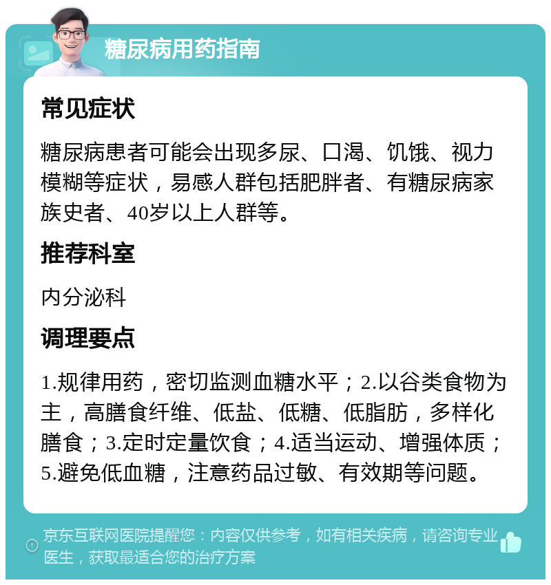 糖尿病用药指南 常见症状 糖尿病患者可能会出现多尿、口渴、饥饿、视力模糊等症状，易感人群包括肥胖者、有糖尿病家族史者、40岁以上人群等。 推荐科室 内分泌科 调理要点 1.规律用药，密切监测血糖水平；2.以谷类食物为主，高膳食纤维、低盐、低糖、低脂肪，多样化膳食；3.定时定量饮食；4.适当运动、增强体质；5.避免低血糖，注意药品过敏、有效期等问题。