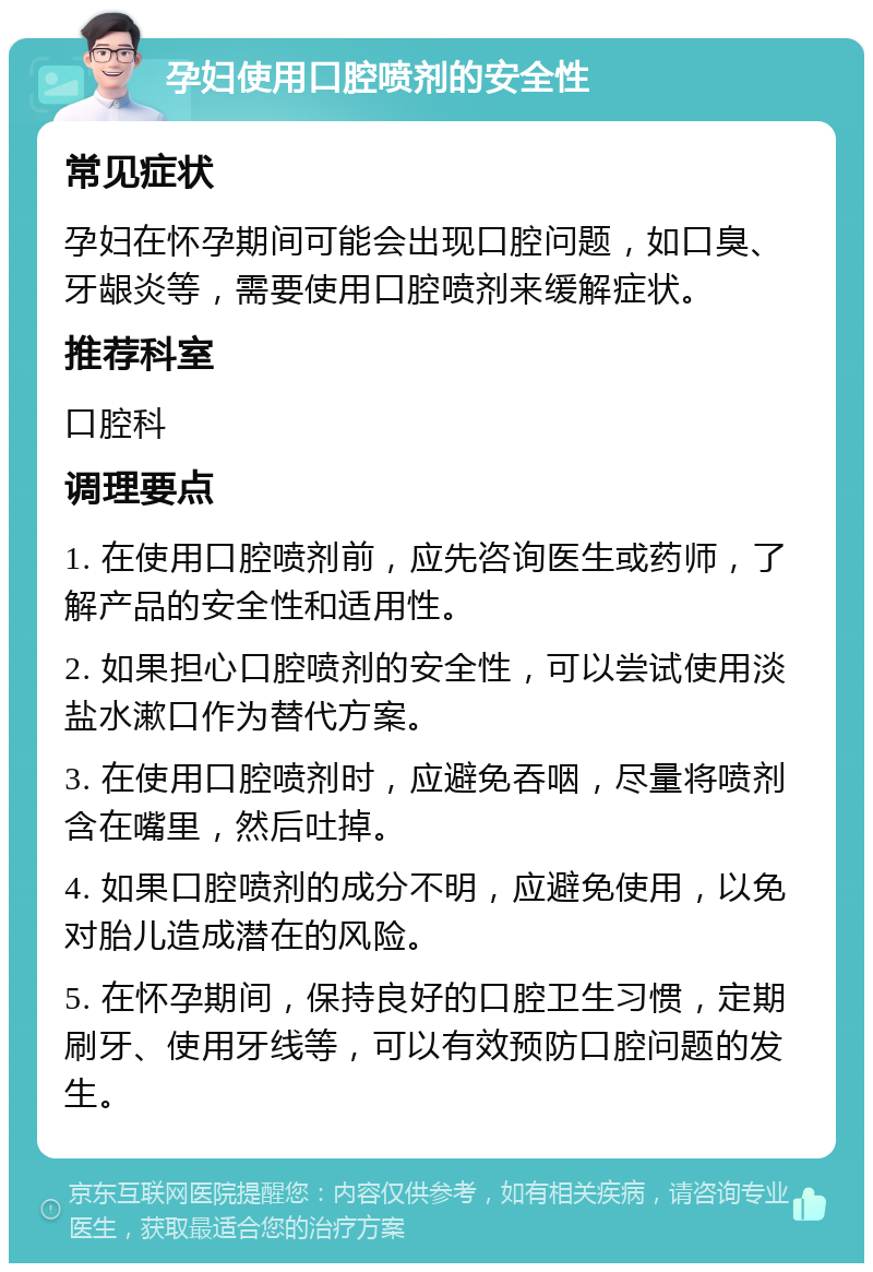 孕妇使用口腔喷剂的安全性 常见症状 孕妇在怀孕期间可能会出现口腔问题，如口臭、牙龈炎等，需要使用口腔喷剂来缓解症状。 推荐科室 口腔科 调理要点 1. 在使用口腔喷剂前，应先咨询医生或药师，了解产品的安全性和适用性。 2. 如果担心口腔喷剂的安全性，可以尝试使用淡盐水漱口作为替代方案。 3. 在使用口腔喷剂时，应避免吞咽，尽量将喷剂含在嘴里，然后吐掉。 4. 如果口腔喷剂的成分不明，应避免使用，以免对胎儿造成潜在的风险。 5. 在怀孕期间，保持良好的口腔卫生习惯，定期刷牙、使用牙线等，可以有效预防口腔问题的发生。