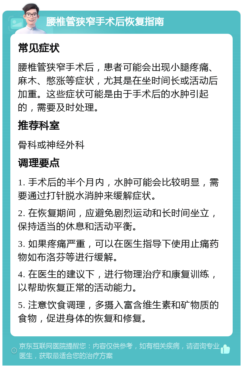 腰椎管狭窄手术后恢复指南 常见症状 腰椎管狭窄手术后，患者可能会出现小腿疼痛、麻木、憋涨等症状，尤其是在坐时间长或活动后加重。这些症状可能是由于手术后的水肿引起的，需要及时处理。 推荐科室 骨科或神经外科 调理要点 1. 手术后的半个月内，水肿可能会比较明显，需要通过打针脱水消肿来缓解症状。 2. 在恢复期间，应避免剧烈运动和长时间坐立，保持适当的休息和活动平衡。 3. 如果疼痛严重，可以在医生指导下使用止痛药物如布洛芬等进行缓解。 4. 在医生的建议下，进行物理治疗和康复训练，以帮助恢复正常的活动能力。 5. 注意饮食调理，多摄入富含维生素和矿物质的食物，促进身体的恢复和修复。