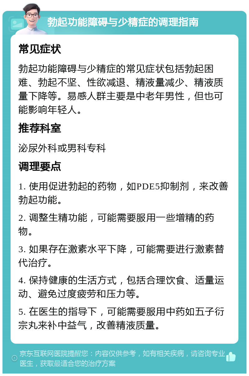 勃起功能障碍与少精症的调理指南 常见症状 勃起功能障碍与少精症的常见症状包括勃起困难、勃起不坚、性欲减退、精液量减少、精液质量下降等。易感人群主要是中老年男性，但也可能影响年轻人。 推荐科室 泌尿外科或男科专科 调理要点 1. 使用促进勃起的药物，如PDE5抑制剂，来改善勃起功能。 2. 调整生精功能，可能需要服用一些增精的药物。 3. 如果存在激素水平下降，可能需要进行激素替代治疗。 4. 保持健康的生活方式，包括合理饮食、适量运动、避免过度疲劳和压力等。 5. 在医生的指导下，可能需要服用中药如五子衍宗丸来补中益气，改善精液质量。