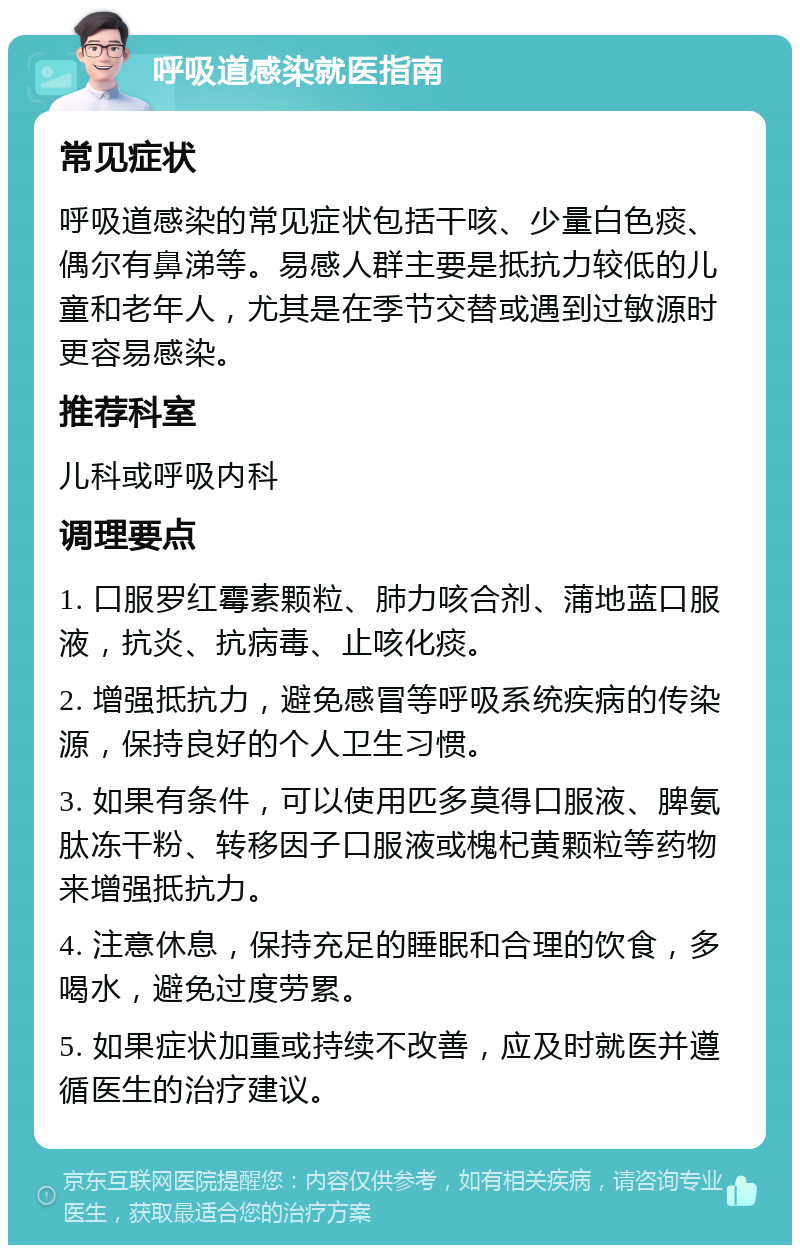 呼吸道感染就医指南 常见症状 呼吸道感染的常见症状包括干咳、少量白色痰、偶尔有鼻涕等。易感人群主要是抵抗力较低的儿童和老年人，尤其是在季节交替或遇到过敏源时更容易感染。 推荐科室 儿科或呼吸内科 调理要点 1. 口服罗红霉素颗粒、肺力咳合剂、蒲地蓝口服液，抗炎、抗病毒、止咳化痰。 2. 增强抵抗力，避免感冒等呼吸系统疾病的传染源，保持良好的个人卫生习惯。 3. 如果有条件，可以使用匹多莫得口服液、脾氨肽冻干粉、转移因子口服液或槐杞黄颗粒等药物来增强抵抗力。 4. 注意休息，保持充足的睡眠和合理的饮食，多喝水，避免过度劳累。 5. 如果症状加重或持续不改善，应及时就医并遵循医生的治疗建议。