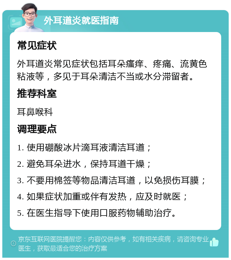 外耳道炎就医指南 常见症状 外耳道炎常见症状包括耳朵瘙痒、疼痛、流黄色粘液等，多见于耳朵清洁不当或水分滞留者。 推荐科室 耳鼻喉科 调理要点 1. 使用硼酸冰片滴耳液清洁耳道； 2. 避免耳朵进水，保持耳道干燥； 3. 不要用棉签等物品清洁耳道，以免损伤耳膜； 4. 如果症状加重或伴有发热，应及时就医； 5. 在医生指导下使用口服药物辅助治疗。