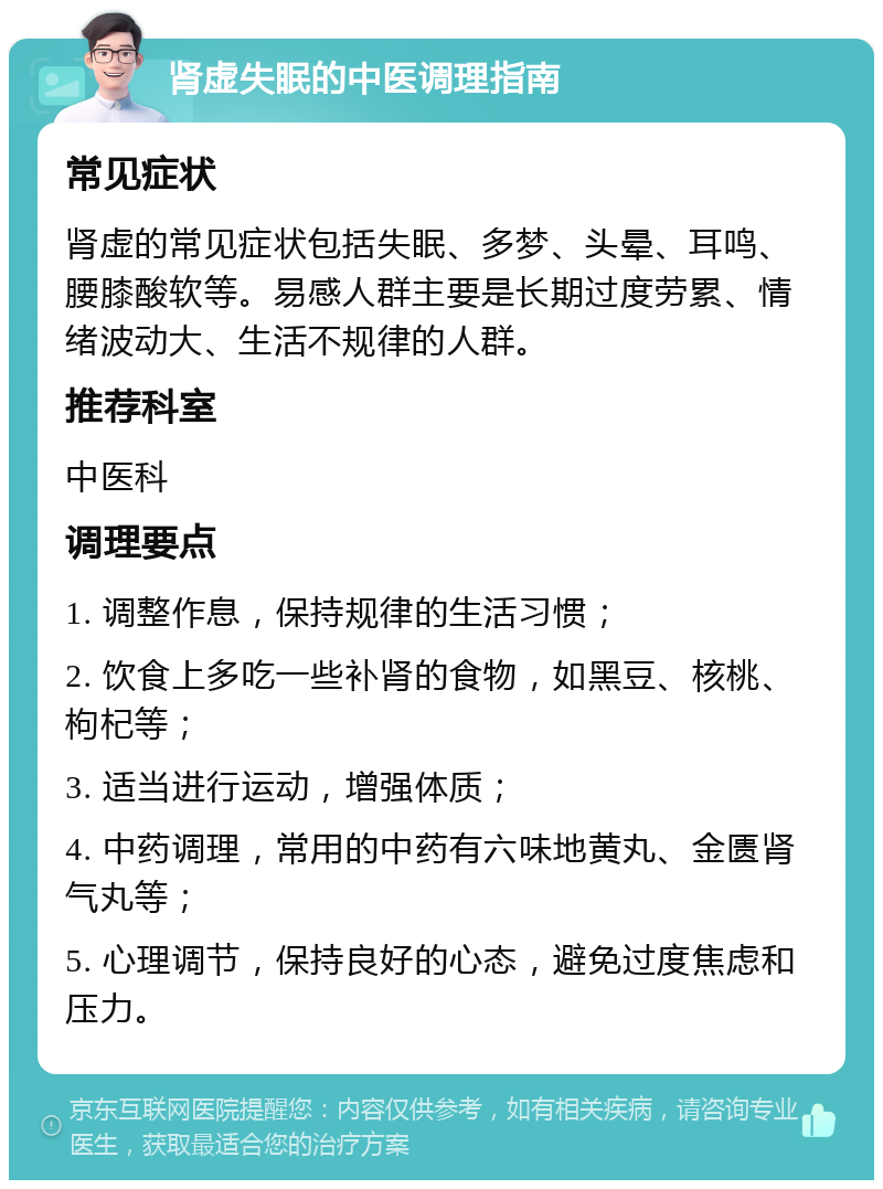 肾虚失眠的中医调理指南 常见症状 肾虚的常见症状包括失眠、多梦、头晕、耳鸣、腰膝酸软等。易感人群主要是长期过度劳累、情绪波动大、生活不规律的人群。 推荐科室 中医科 调理要点 1. 调整作息，保持规律的生活习惯； 2. 饮食上多吃一些补肾的食物，如黑豆、核桃、枸杞等； 3. 适当进行运动，增强体质； 4. 中药调理，常用的中药有六味地黄丸、金匮肾气丸等； 5. 心理调节，保持良好的心态，避免过度焦虑和压力。